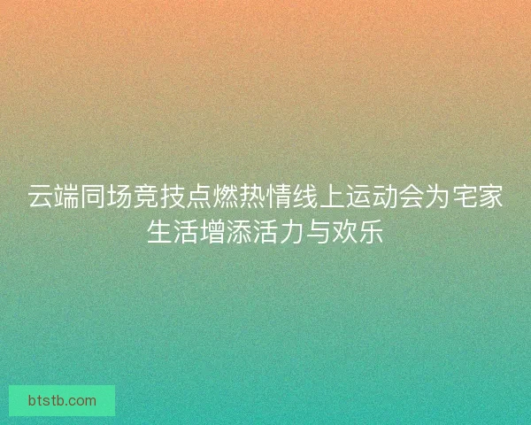 云端同场竞技点燃热情线上运动会为宅家生活增添活力与欢乐