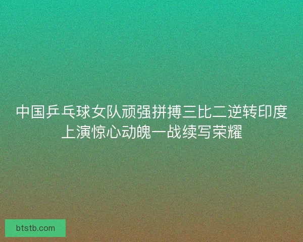 中国乒乓球女队顽强拼搏三比二逆转印度上演惊心动魄一战续写荣耀