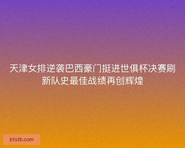 天津女排逆袭巴西豪门挺进世俱杯决赛刷新队史最佳战绩再创辉煌