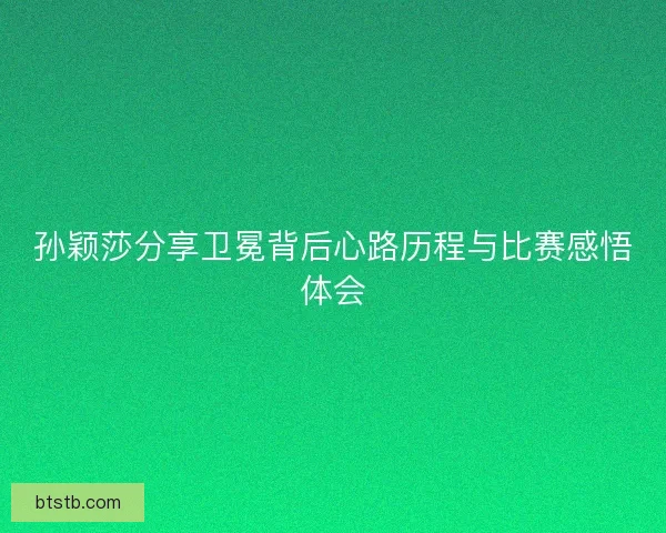 孙颖莎分享卫冕背后心路历程与比赛感悟体会