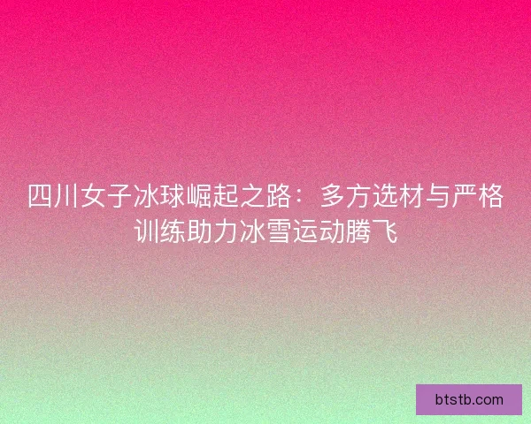 四川女子冰球崛起之路：多方选材与严格训练助力冰雪运动腾飞