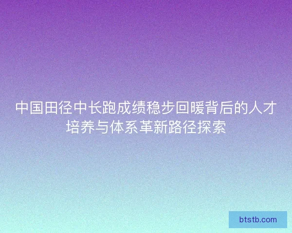 中国田径中长跑成绩稳步回暖背后的人才培养与体系革新路径探索