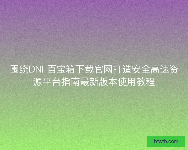 围绕DNF百宝箱下载官网打造安全高速资源平台指南最新版本使用教程